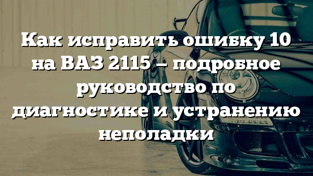 Как исправить ошибку 10 на ВАЗ 2115 — подробное руководство по диагностике и устранению неполадки