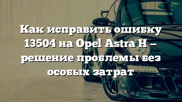 Как исправить ошибку 13504 на Opel Astra H — решение проблемы без особых затрат