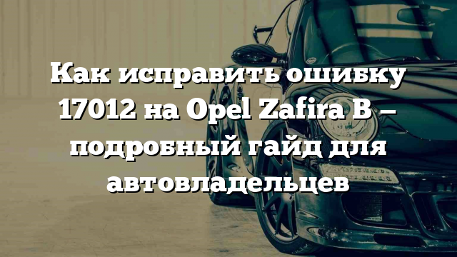 Как исправить ошибку 17012 на Opel Zafira B — подробный гайд для автовладельцев