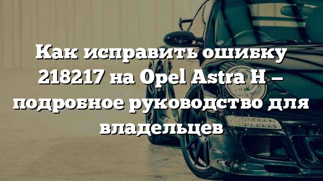 Как исправить ошибку 218217 на Opel Astra H — подробное руководство для владельцев