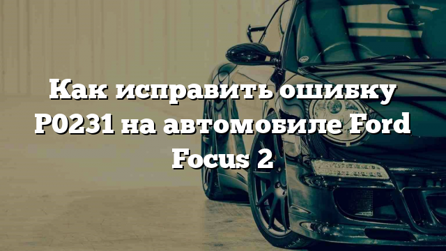 Как исправить ошибку P0231 на автомобиле Ford Focus 2