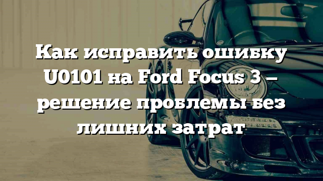 Как исправить ошибку U0101 на Ford Focus 3 — решение проблемы без лишних затрат