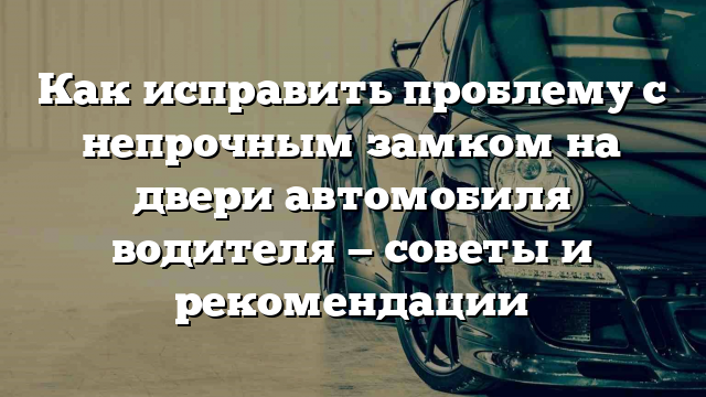 Как исправить проблему с непрочным замком на двери автомобиля водителя — советы и рекомендации