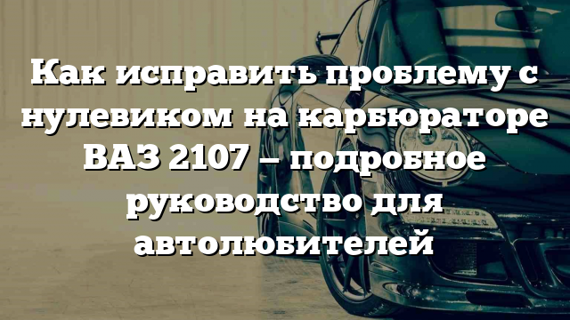 Как исправить проблему с нулевиком на карбюраторе ВАЗ 2107 — подробное руководство для автолюбителей