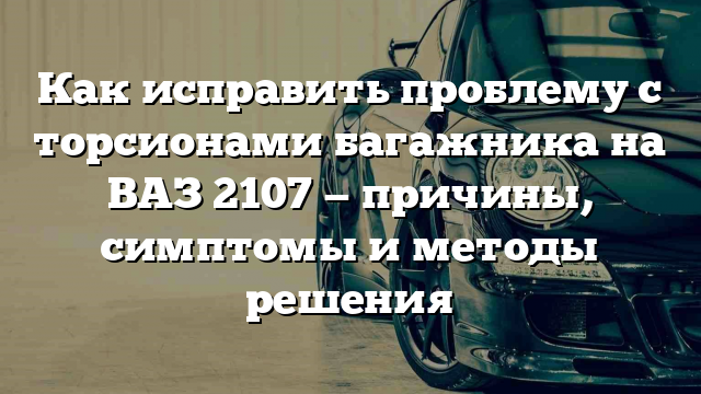 Как исправить проблему с торсионами багажника на ВАЗ 2107 — причины, симптомы и методы решения