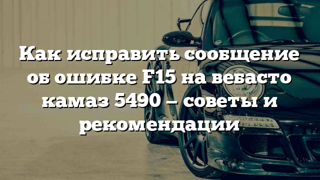 Как исправить сообщение об ошибке F15 на вебасто камаз 5490 — советы и рекомендации