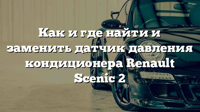 Как и где найти и заменить датчик давления кондиционера Renault Scenic 2