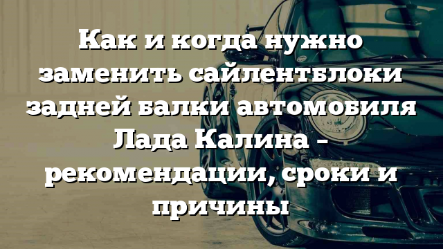 Как и когда нужно заменить сайлентблоки задней балки автомобиля Лада Калина – рекомендации, сроки и причины