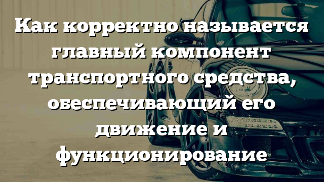 Как корректно называется главный компонент транспортного средства, обеспечивающий его движение и функционирование