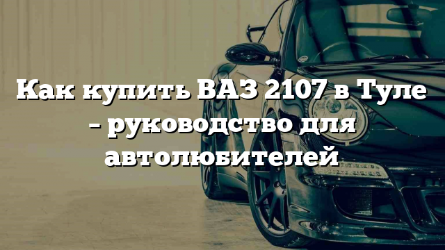 Как купить ВАЗ 2107 в Туле – руководство для автолюбителей