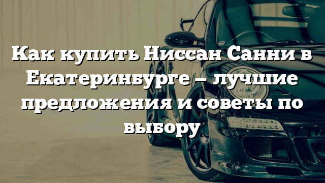 Как купить Ниссан Санни в Екатеринбурге — лучшие предложения и советы по выбору