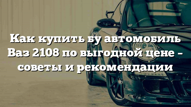 Как купить бу автомобиль Ваз 2108 по выгодной цене – советы и рекомендации