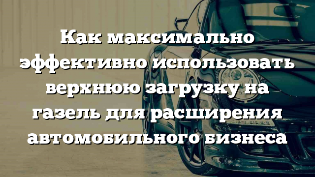 Как максимально эффективно использовать верхнюю загрузку на газель для расширения автомобильного бизнеса