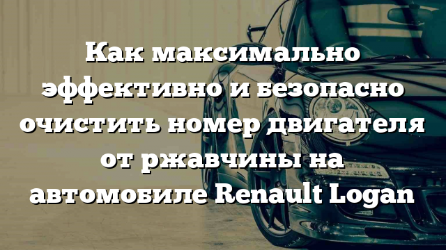 Как максимально эффективно и безопасно очистить номер двигателя от ржавчины на автомобиле Renault Logan