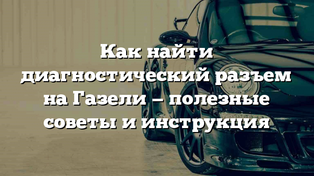 Как найти диагностический разъем на Газели — полезные советы и инструкция