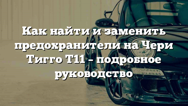 Как найти и заменить предохранители на Чери Тигго T11 – подробное руководство