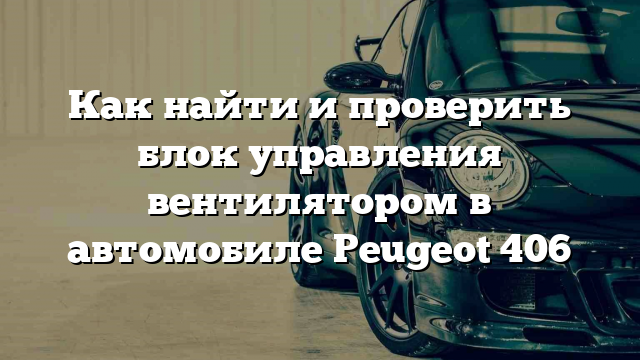 Как найти и проверить блок управления вентилятором в автомобиле Peugeot 406