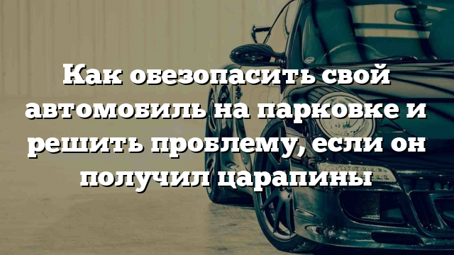 Как обезопасить свой автомобиль на парковке и решить проблему, если он получил царапины