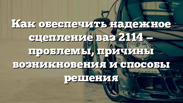 Как обеспечить надежное сцепление ваз 2114 — проблемы, причины возникновения и способы решения