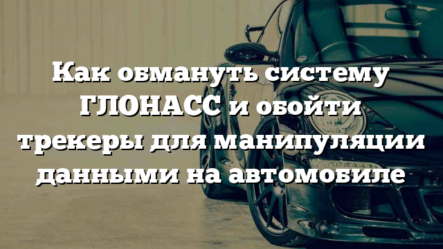 Как обмануть систему ГЛОНАСС и обойти трекеры для манипуляции данными на автомобиле