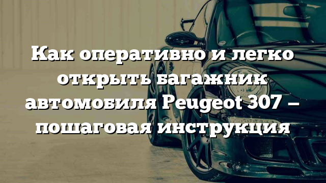 Как оперативно и легко открыть багажник автомобиля Peugeot 307 — пошаговая инструкция