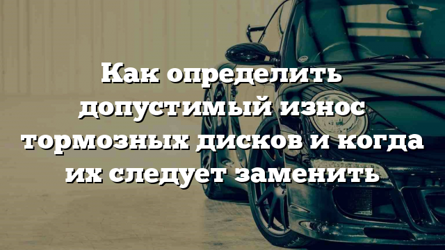 Как определить допустимый износ тормозных дисков и когда их следует заменить