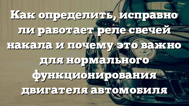 Как определить, исправно ли работает реле свечей накала и почему это важно для нормального функционирования двигателя автомобиля