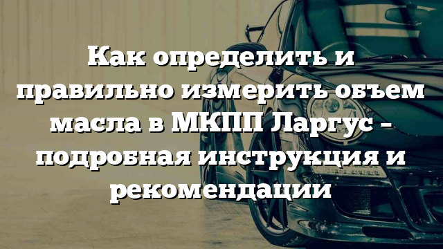 Как определить и правильно измерить объем масла в МКПП Ларгус – подробная инструкция и рекомендации