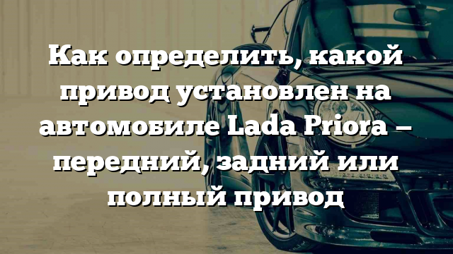 Как определить, какой привод установлен на автомобиле Lada Priora — передний, задний или полный привод