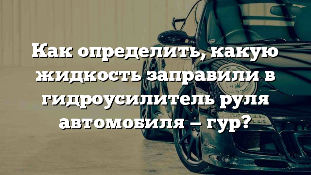 Как определить, какую жидкость заправили в гидроусилитель руля автомобиля — гур?