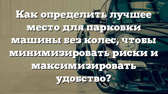 Как определить лучшее место для парковки машины без колес, чтобы минимизировать риски и максимизировать удобство?