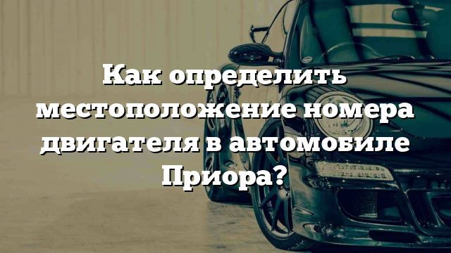 Как определить местоположение номера двигателя в автомобиле Приора?