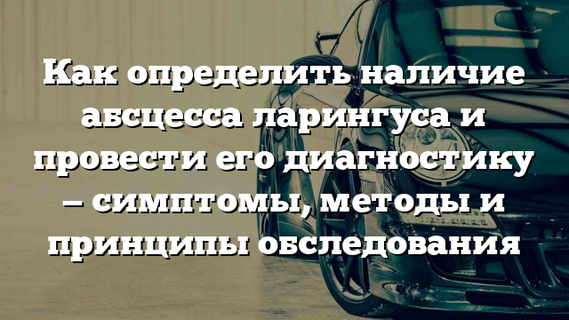 Как определить наличие абсцесса ларингуса и провести его диагностику — симптомы, методы и принципы обследования