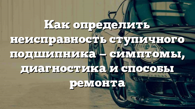 Как определить неисправность ступичного подшипника — симптомы, диагностика и способы ремонта