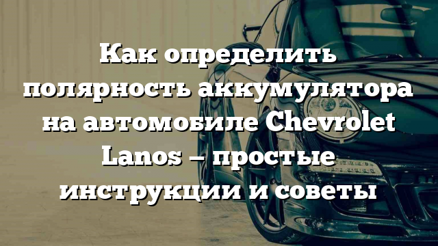 Как определить полярность аккумулятора на автомобиле Chevrolet Lanos — простые инструкции и советы