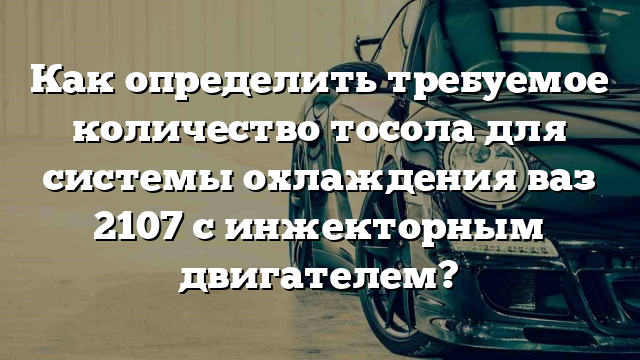 Как определить требуемое количество тосола для системы охлаждения ваз 2107 с инжекторным двигателем?