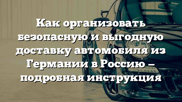 Как организовать безопасную и выгодную доставку автомобиля из Германии в Россию — подробная инструкция