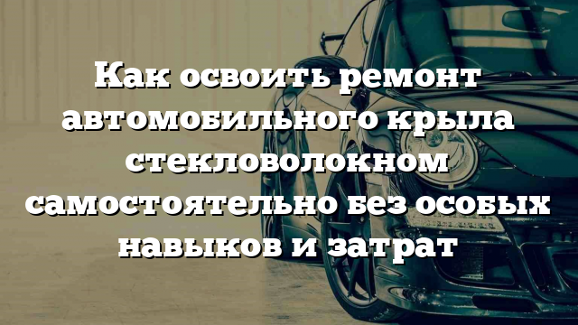 Как освоить ремонт автомобильного крыла стекловолокном самостоятельно без особых навыков и затрат