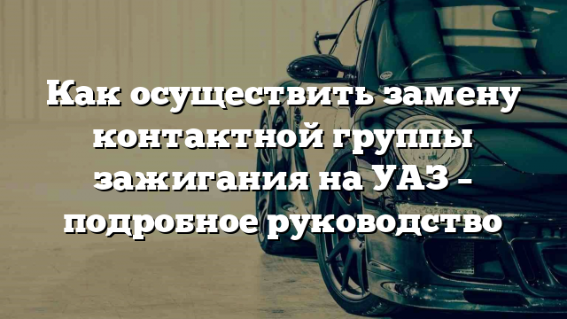 Как осуществить замену контактной группы зажигания на УАЗ – подробное руководство