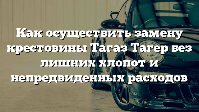 Как осуществить замену крестовины Тагаз Тагер без лишних хлопот и непредвиденных расходов