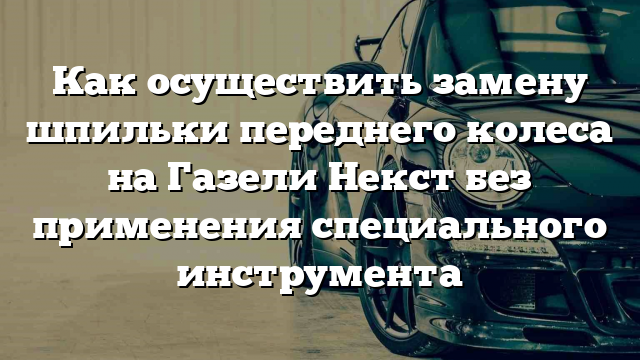 Как осуществить замену шпильки переднего колеса на Газели Некст без применения специального инструмента