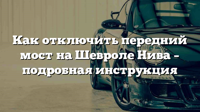 Как отключить передний мост на Шевроле Нива – подробная инструкция