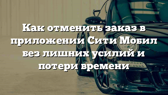 Как отменить заказ в приложении Сити Мобил без лишних усилий и потери времени