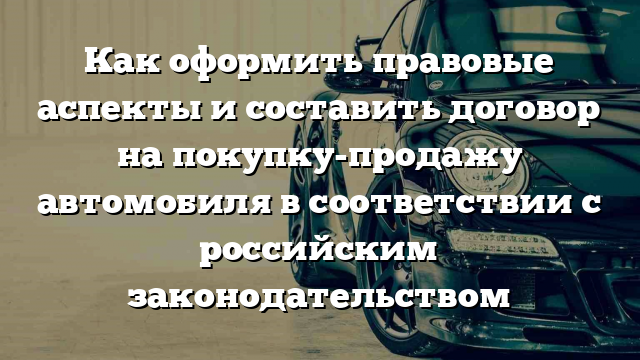 Как оформить правовые аспекты и составить договор на покупку-продажу автомобиля в соответствии с российским законодательством