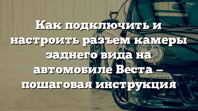 Как подключить и настроить разъем камеры заднего вида на автомобиле Веста — пошаговая инструкция