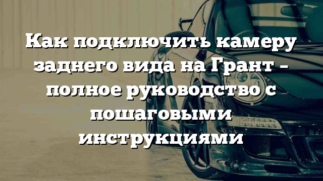 Как подключить камеру заднего вида на Грант – полное руководство с пошаговыми инструкциями