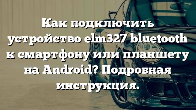 Как подключить устройство elm327 bluetooth к смартфону или планшету на Android? Подробная инструкция.