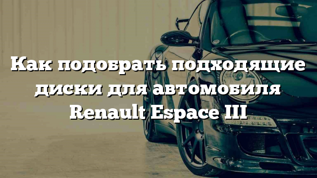 Как подобрать подходящие диски для автомобиля Renault Espace III