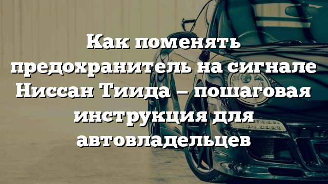 Как поменять предохранитель на сигнале Ниссан Тиида — пошаговая инструкция для автовладельцев