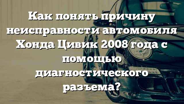 Как понять причину неисправности автомобиля Хонда Цивик 2008 года с помощью диагностического разъема?